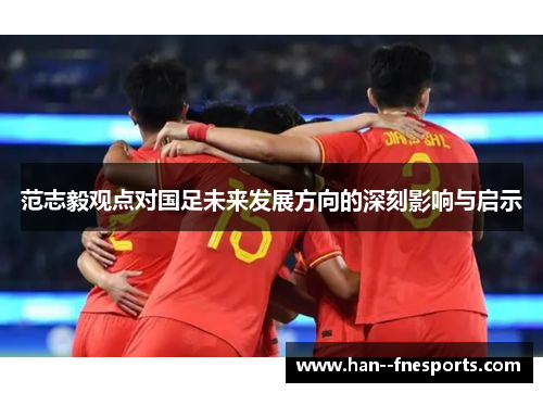 范志毅观点对国足未来发展方向的深刻影响与启示 范志毅观点对国足未来发展方向的深刻影响与启示
