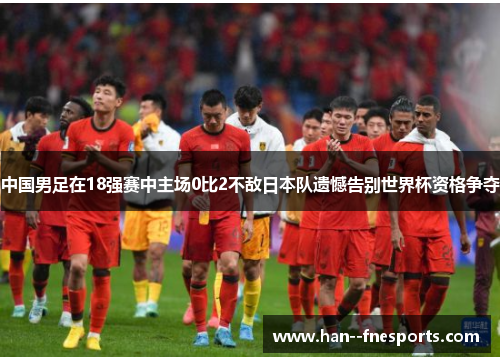 中国男足在18强赛中主场0比2不敌日本队遗憾告别世界杯资格争夺