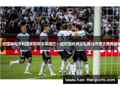 欧国联匈牙利国家队双杀英格兰一战震惊欧洲足坛黑马传奇之夜再起