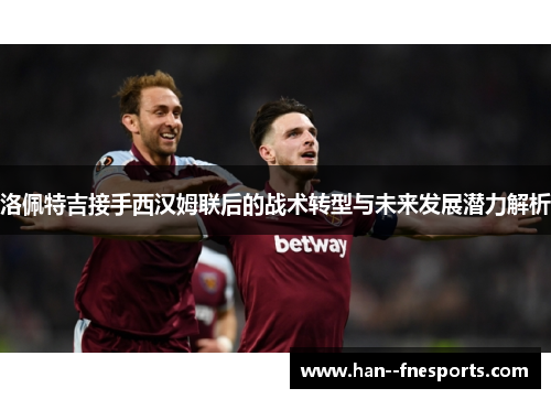 洛佩特吉接手西汉姆联后的战术转型与未来发展潜力解析 洛佩特吉接手西汉姆联后的战术转型与未来发展潜力解析