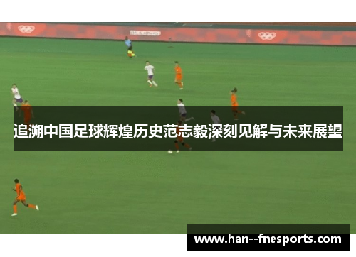 追溯中国足球辉煌历史范志毅深刻见解与未来展望