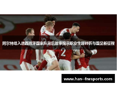 阿尔特塔入选西班牙国家队背后故事揭示职业生涯转折与国足新征程 阿尔特塔入选西班牙国家队背后故事揭示职业生涯转折与国足新征程