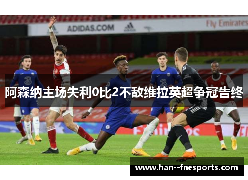 阿森纳主场失利0比2不敌维拉英超争冠告终 阿森纳主场失利0比2不敌维拉英超争冠告终